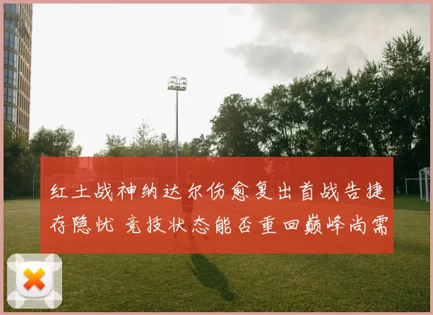 红土战神纳达尔伤愈复出首战告捷存隐忧 竞技状态能否重回巅峰尚需时日检验