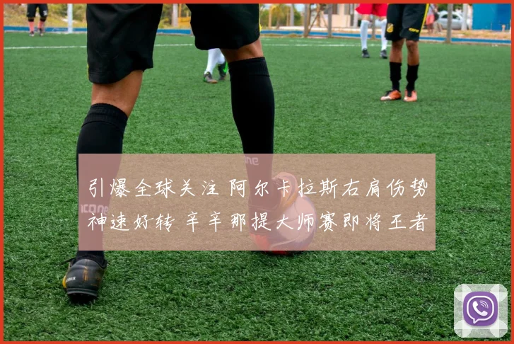 引爆全球关注 阿尔卡拉斯右肩伤势神速好转 辛辛那提大师赛即将王者归来 争冠大戏一触即发