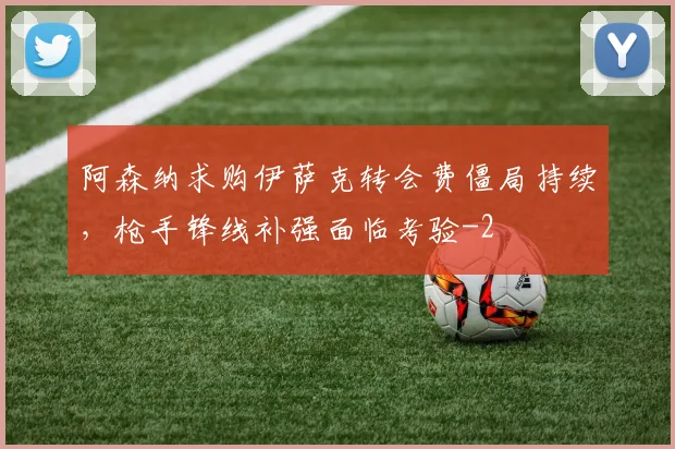 阿森纳求购伊萨克转会费僵局持续,枪手锋线补强面临考验