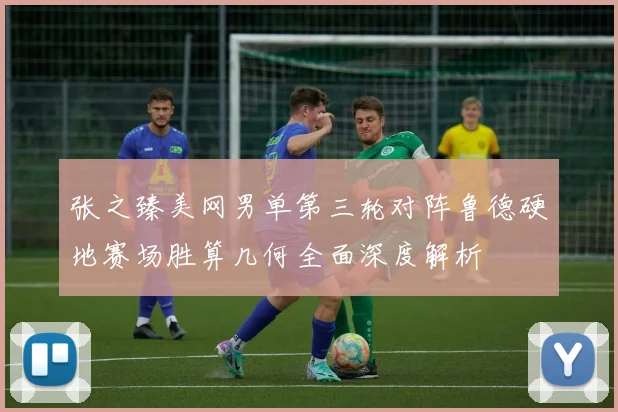 张之臻美网男单第三轮对阵鲁德硬地赛场胜算几何全面深度解析