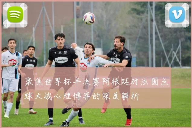 聚焦世界杯半决赛阿根廷对法国点球大战心理博弈的深度解析
