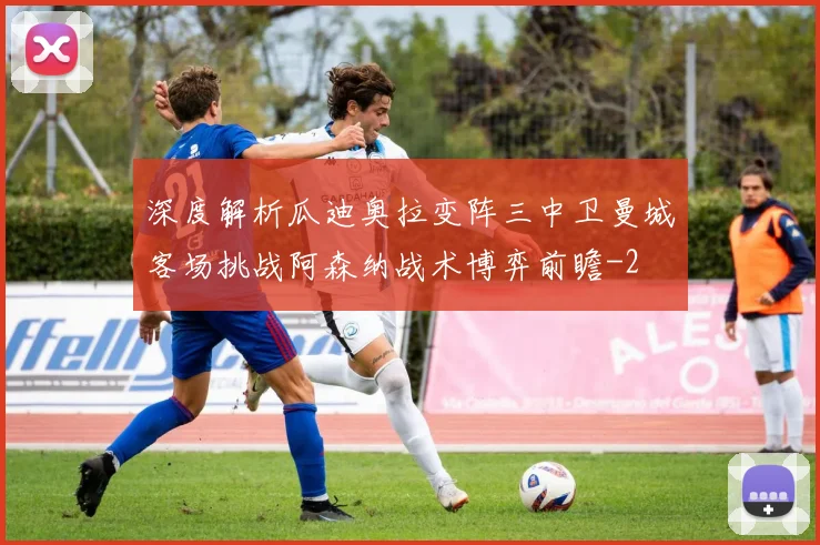 深度解析瓜迪奥拉变阵三中卫曼城客场挑战阿森纳战术博弈前瞻