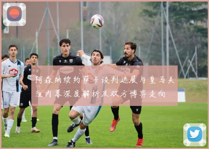 阿森纳续约萨卡谈判进展与皇马关注内幕深度解析及双方博弈走向