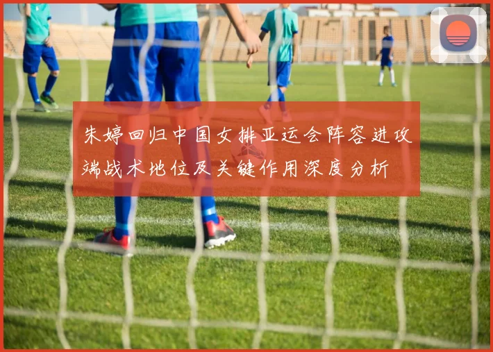 朱婷回归中国女排亚运会阵容进攻端战术地位及关键作用深度分析