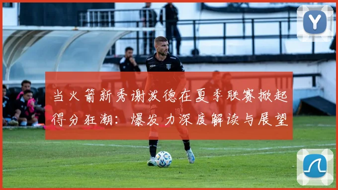 当火箭新秀谢泼德在夏季联赛掀起得分狂潮：爆发力深度解读与展望