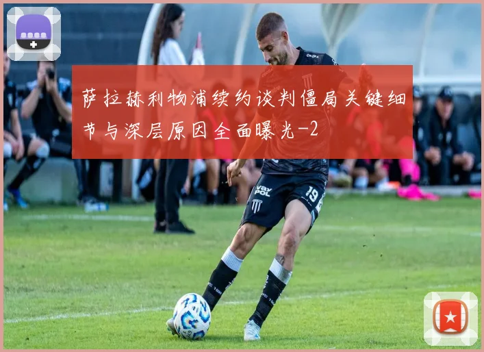 萨拉赫利物浦续约谈判僵局关键细节与深层原因全面曝光