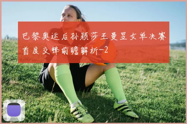 巴黎奥运后孙颖莎王曼昱女单决赛首度交锋前瞻解析