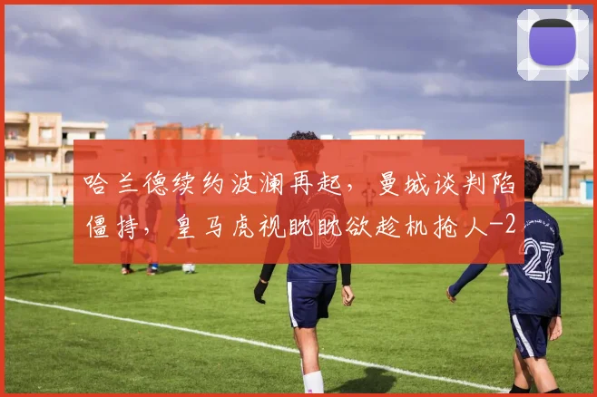 哈兰德续约波澜再起,曼城谈判陷僵持,皇马虎视眈眈欲趁机抢人