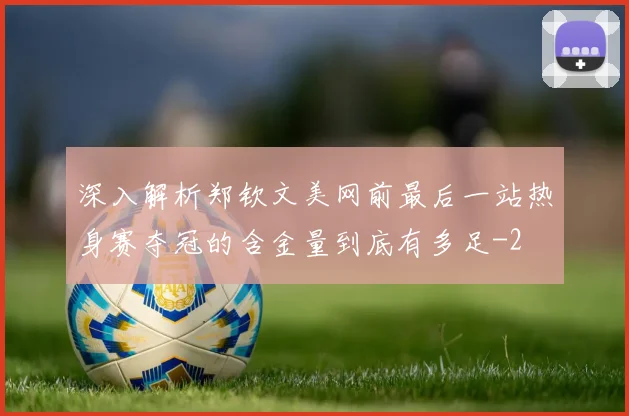 深入解析郑钦文美网前最后一站热身赛夺冠的含金量到底有多足