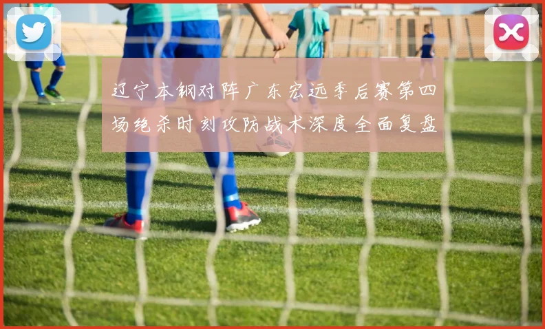 辽宁本钢对阵广东宏远季后赛第四场绝杀时刻攻防战术深度全面复盘