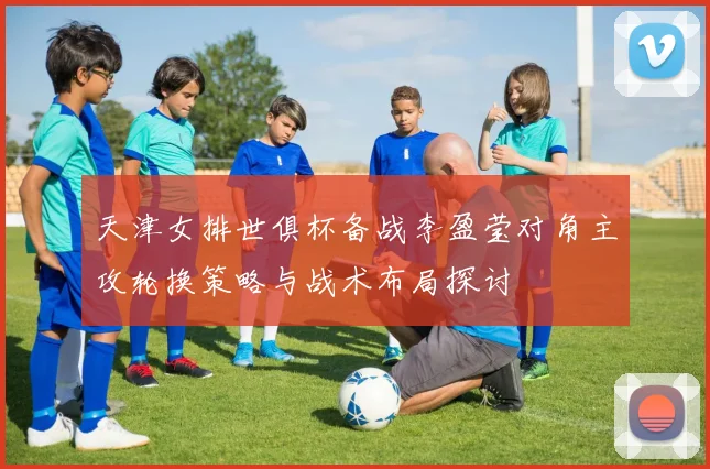 天津女排世俱杯备战李盈莹对角主攻轮换策略与战术布局探讨