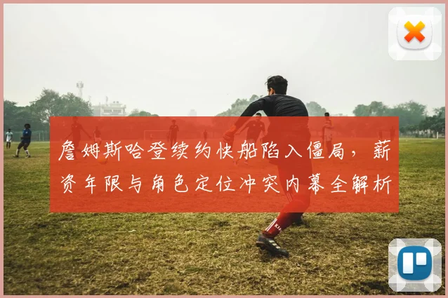 詹姆斯哈登续约快船陷入僵局,薪资年限与角色定位冲突内幕全解析