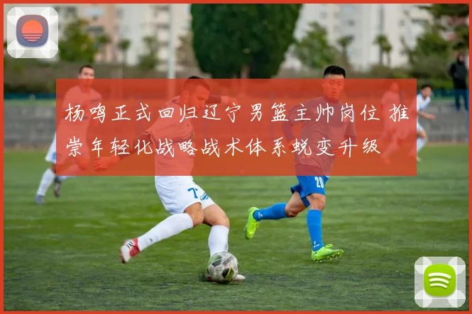 杨鸣正式回归辽宁男篮主帅岗位 推崇年轻化战略战术体系蜕变升级