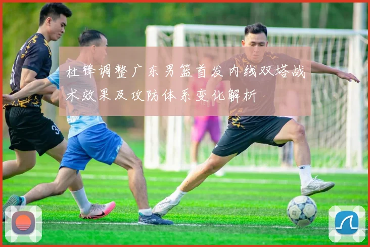 杜锋调整广东男篮首发内线双塔战术效果及攻防体系变化解析