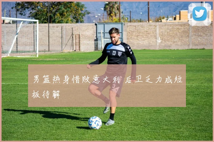 男篮热身惜败意大利 后卫乏力成短板待解
