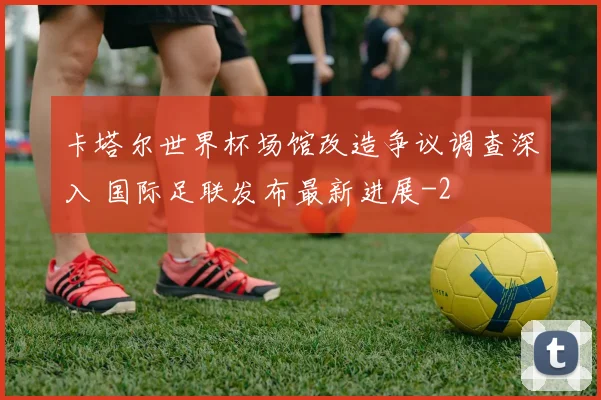 卡塔尔世界杯场馆改造争议调查深入 国际足联发布最新进展