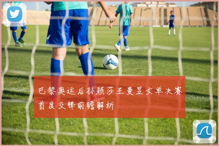 巴黎奥运后孙颖莎王曼昱女单决赛首度交锋前瞻解析