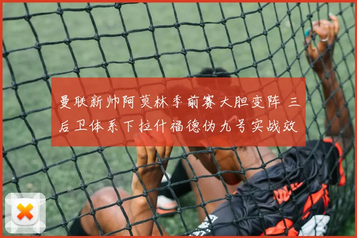 曼联新帅阿莫林季前赛大胆变阵 三后卫体系下拉什福德伪九号实战效果全解析