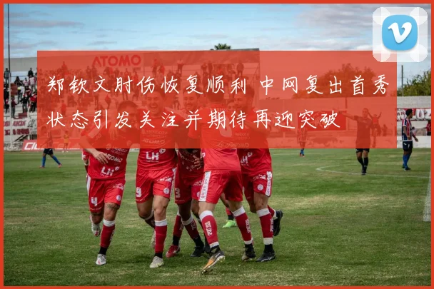 郑钦文肘伤恢复顺利 中网复出首秀状态引发关注并期待再迎突破