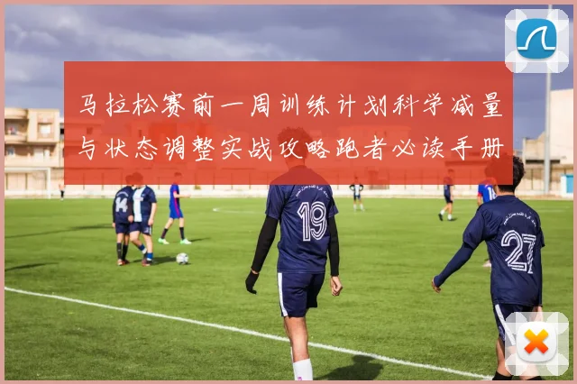 马拉松赛前一周训练计划科学减量与状态调整实战攻略跑者必读手册