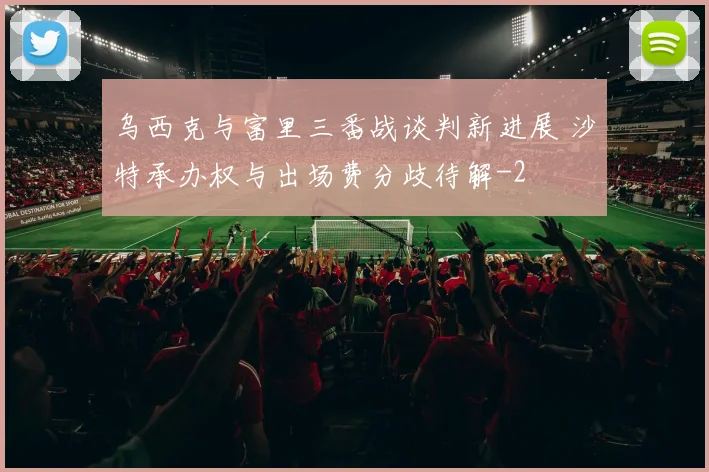 乌西克与富里三番战谈判新进展 沙特承办权与出场费分歧待解