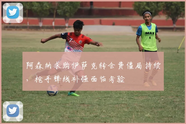 阿森纳求购伊萨克转会费僵局持续，枪手锋线补强面临考验