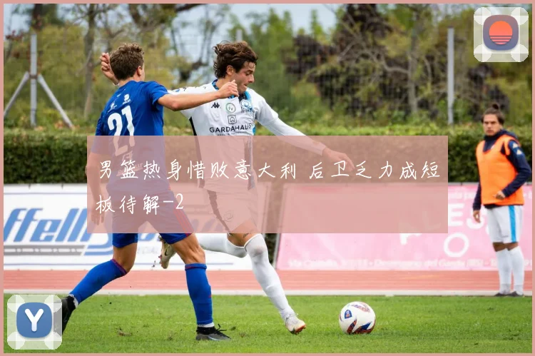 男篮热身惜败意大利 后卫乏力成短板待解