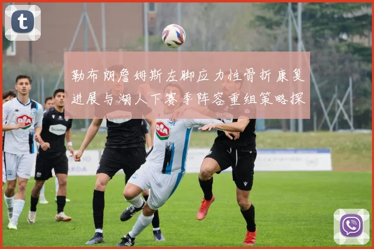 勒布朗詹姆斯左脚应力性骨折康复进展与湖人下赛季阵容重组策略探析