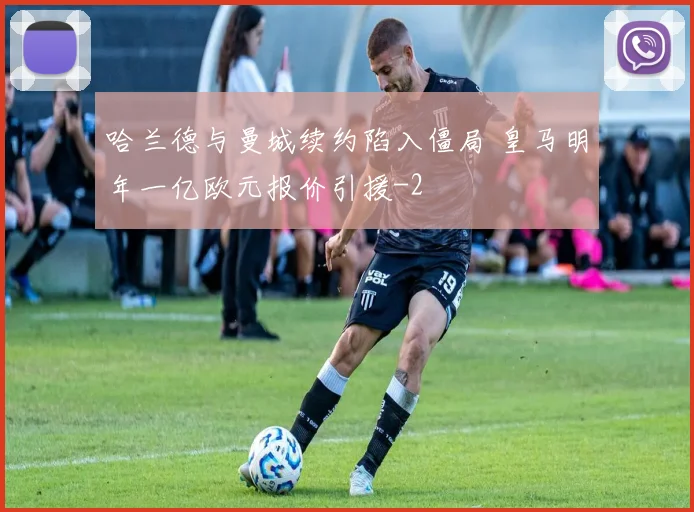 哈兰德与曼城续约陷入僵局 皇马明年一亿欧元报价引援