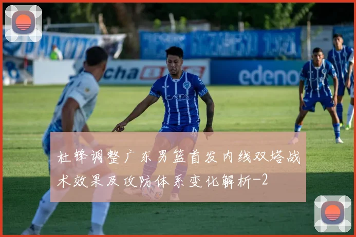 杜锋调整广东男篮首发内线双塔战术效果及攻防体系变化解析
