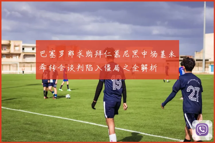 巴塞罗那求购拜仁慕尼黑中场基米希转会谈判陷入僵局之全解析