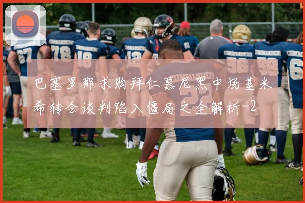 巴塞罗那求购拜仁慕尼黑中场基米希转会谈判陷入僵局之全解析