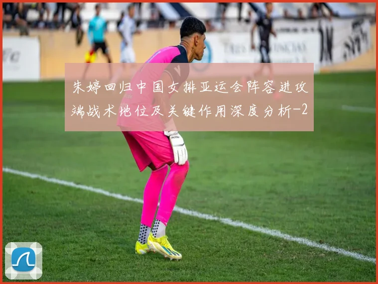 朱婷回归中国女排亚运会阵容进攻端战术地位及关键作用深度分析