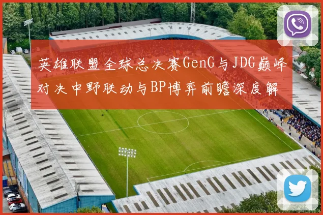 英雄联盟全球总决赛GenG与JDG巅峰对决中野联动与BP博弈前瞻深度解析