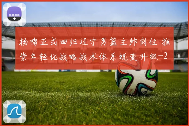 杨鸣正式回归辽宁男篮主帅岗位 推崇年轻化战略战术体系蜕变升级